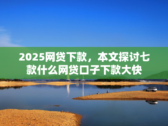 2025网贷下款，本文探讨七款什么网贷口子下款大快  第1张