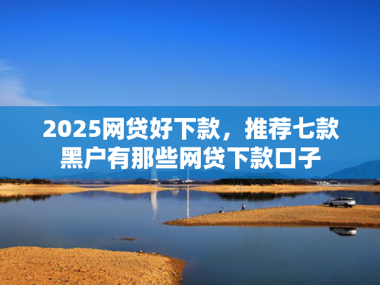 2025网贷好下款，推荐七款黑户有那些网贷下款口子  第1张