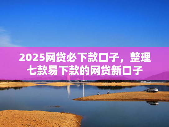 2025网贷必下款口子，整理七款易下款的网贷新口子  第1张