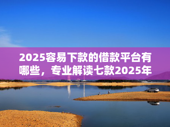 2025容易下款的借款平台有哪些，专业解读七款2025年网贷下款口子
