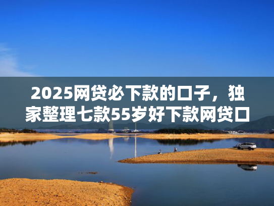 2025网贷必下款的口子，独家整理七款55岁好下款网贷口子  第1张