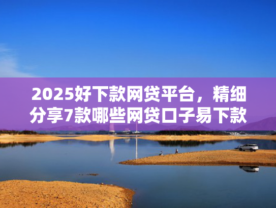 2025好下款网贷平台，精细分享7款哪些网贷口子易下款
