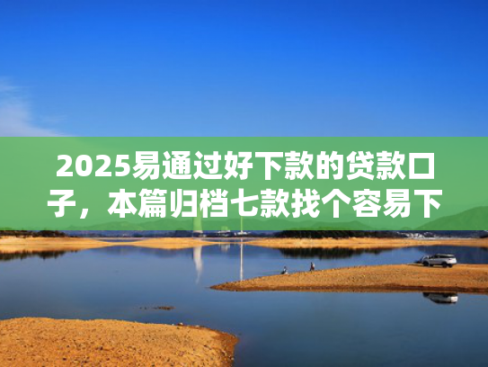 2025易通过好下款的贷款口子，本篇归档七款找个容易下款的网贷口子