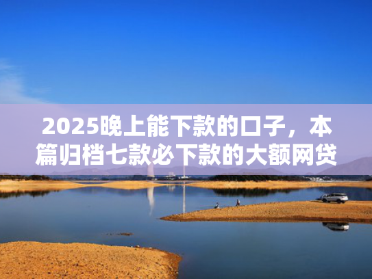 2025晚上能下款的口子，本篇归档七款必下款的大额网贷口子  第1张