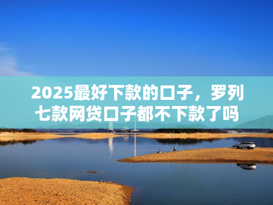 2025最好下款的口子，罗列七款网贷口子都不下款了吗