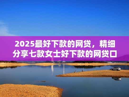 2025最好下款的网贷，精细分享七款女士好下款的网贷口子