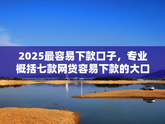 2025最容易下款口子，专业概括七款网贷容易下款的大口子
