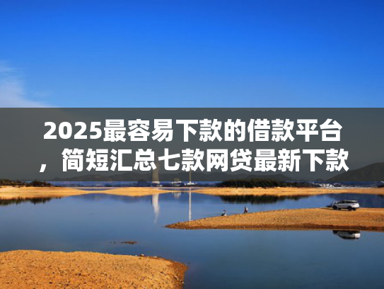 2025最容易下款的借款平台，简短汇总七款网贷最新下款口子秒批