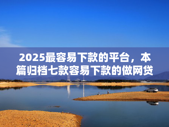 2025最容易下款的平台，本篇归档七款容易下款的做网贷口子