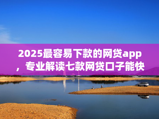 2025最容易下款的网贷app，专业解读七款网贷口子能快速下款的