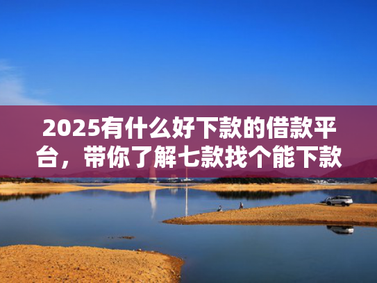 2025有什么好下款的借款平台，带你了解七款找个能下款的网贷口子