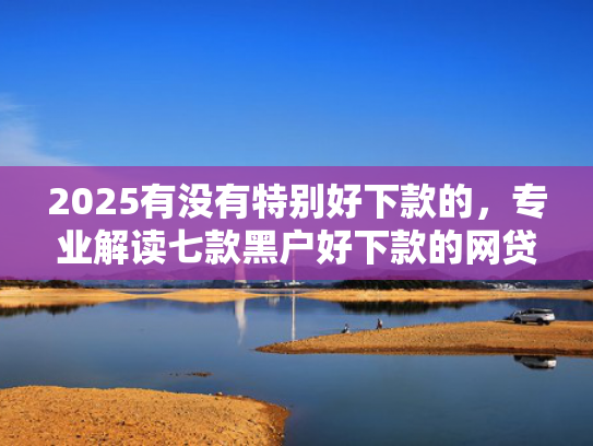 2025有没有特别好下款的，专业解读七款黑户好下款的网贷口子  第1张