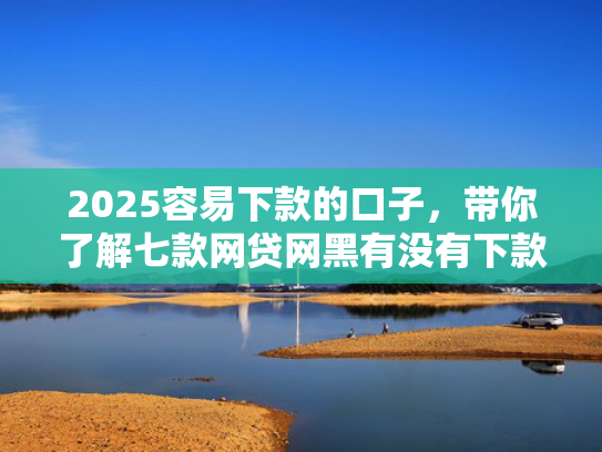 2025容易下款的口子，带你了解七款网贷网黑有没有下款口子