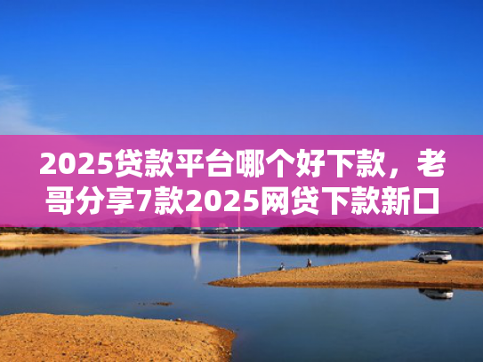 2025贷款平台哪个好下款，老哥分享7款2025网贷下款新口子  第1张