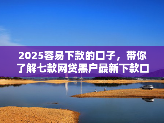 2025容易下款的口子，带你了解七款网贷黑户最新下款口子