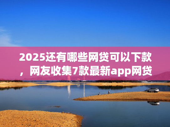 2025还有哪些网贷可以下款，网友收集7款最新app网贷下款口子  第1张
