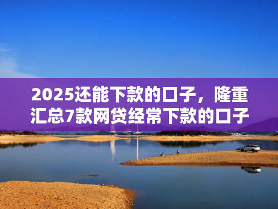 2025还能下款的口子，隆重汇总7款网贷经常下款的口子  第1张