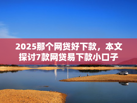 2025那个网贷好下款，本文探讨7款网贷易下款小口子  第1张