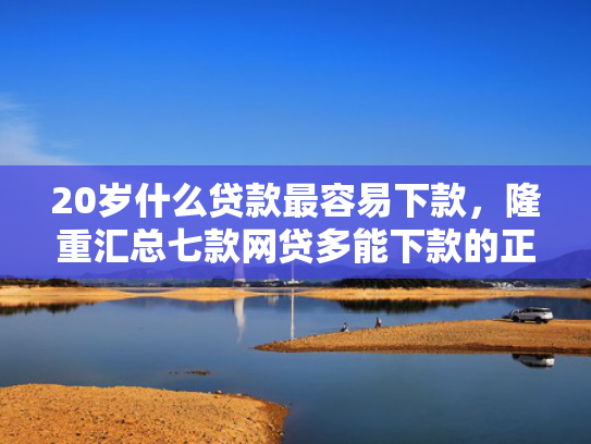 20岁什么贷款最容易下款，隆重汇总七款网贷多能下款的正规口子  第1张