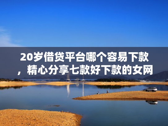 20岁借贷平台哪个容易下款，精心分享七款好下款的女网贷口子  第1张