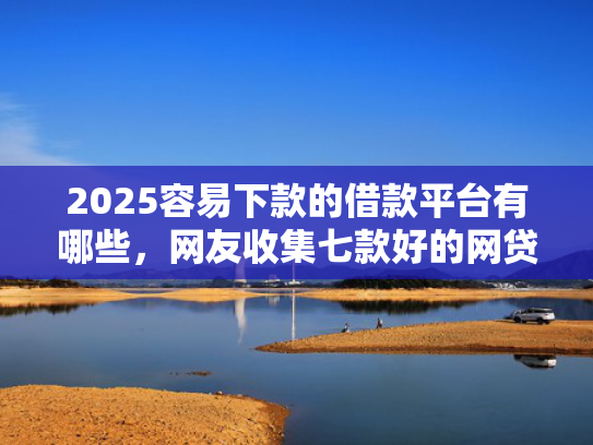 2025容易下款的借款平台有哪些，网友收集七款好的网贷下款口子