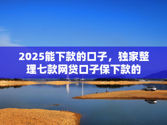 2025能下款的口子，独家整理七款网贷口子保下款的  第1张