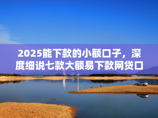 2025能下款的小额口子，深度细说七款大额易下款网贷口子  第1张