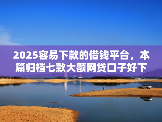 2025容易下款的借钱平台，本篇归档七款大额网贷口子好下款  第1张