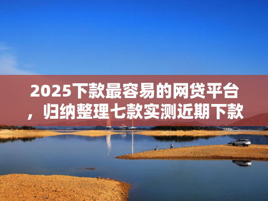 2025下款最容易的网贷平台，归纳整理七款实测近期下款的网贷口子