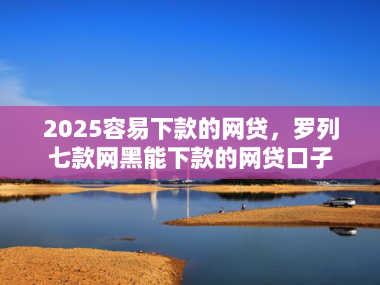 2025容易下款的网贷，罗列七款网黑能下款的网贷口子