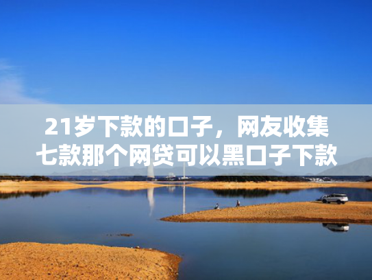 21岁下款的口子，网友收集七款那个网贷可以黑口子下款  第1张
