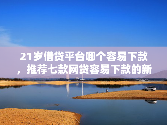 21岁借贷平台哪个容易下款，推荐七款网贷容易下款的新口子  第1张