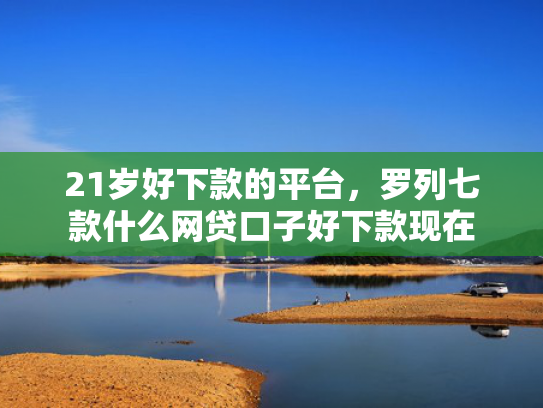 21岁好下款的平台，罗列七款什么网贷口子好下款现在  第1张