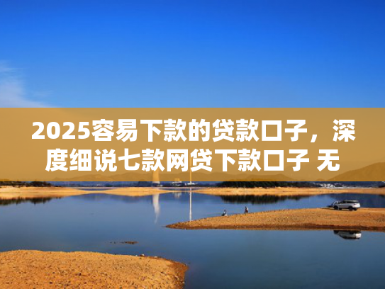 2025容易下款的贷款口子，深度细说七款网贷下款口子 无视黑白