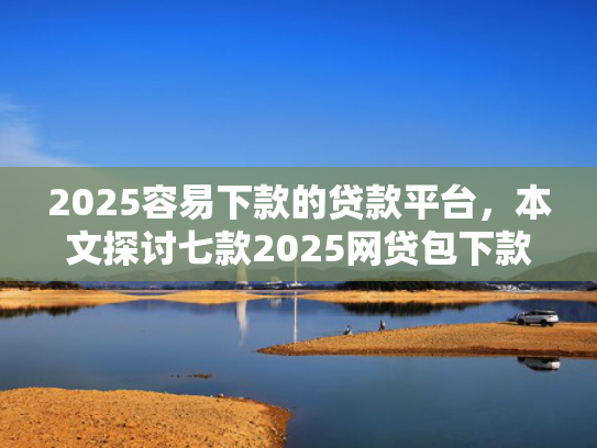 2025容易下款的贷款平台，本文探讨七款2025网贷包下款口子