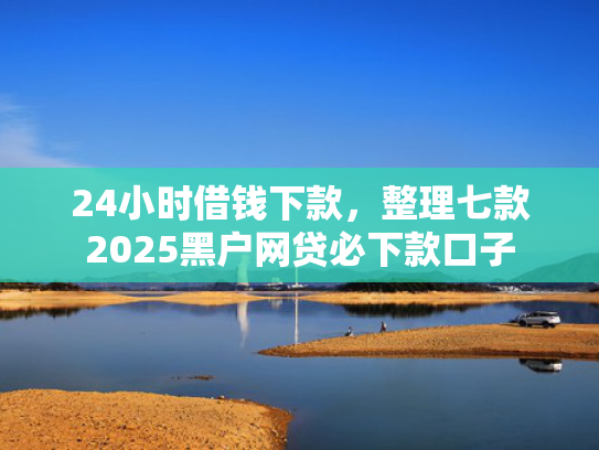 24小时借钱下款，整理七款2025黑户网贷必下款口子  第1张