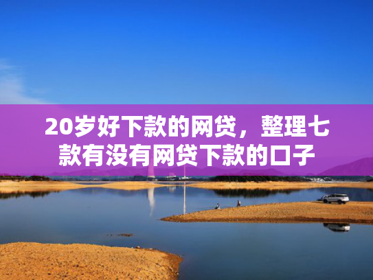 20岁好下款的网贷，整理七款有没有网贷下款的口子  第1张