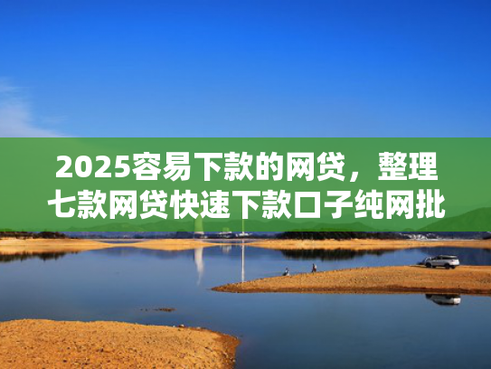 2025容易下款的网贷，整理七款网贷快速下款口子纯网批