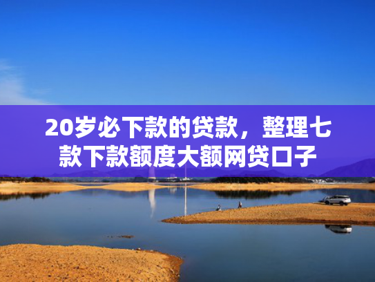 20岁必下款的贷款，整理七款下款额度大额网贷口子  第1张