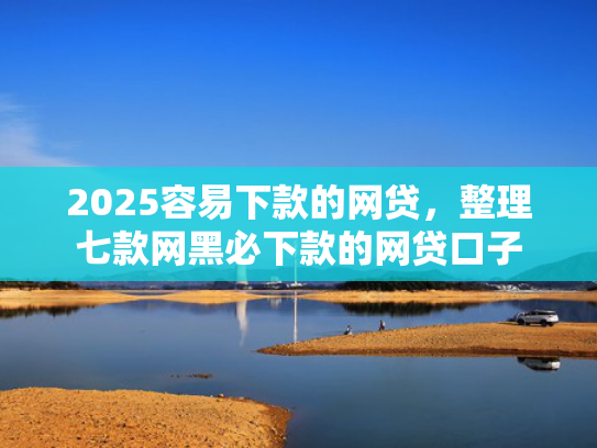 2025容易下款的网贷，整理七款网黑必下款的网贷口子