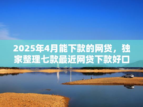 2025年4月能下款的网贷，独家整理七款最近网贷下款好口子