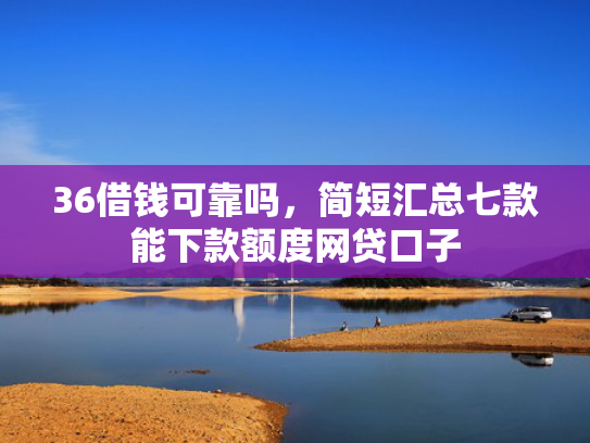 36借钱可靠吗，简短汇总七款能下款额度网贷口子  第1张