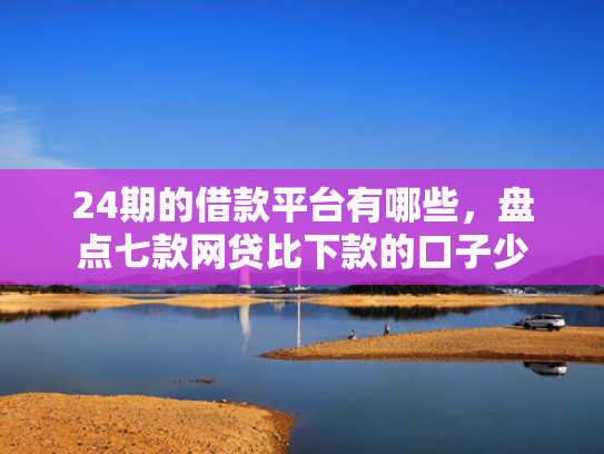 24期的借款平台有哪些，盘点七款网贷比下款的口子少  第1张