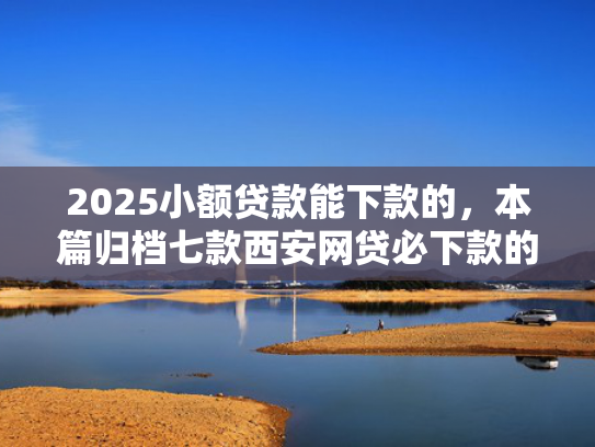 2025小额贷款能下款的，本篇归档七款西安网贷必下款的口子