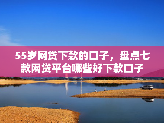 55岁网贷下款的口子，盘点七款网贷平台哪些好下款口子