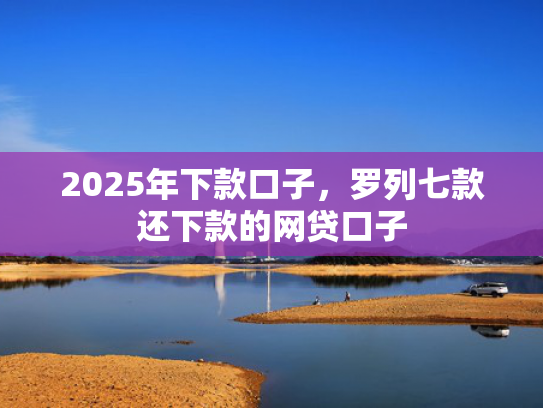 2025年下款口子，罗列七款还下款的网贷口子