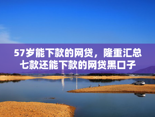 57岁能下款的网贷，隆重汇总七款还能下款的网贷黑口子