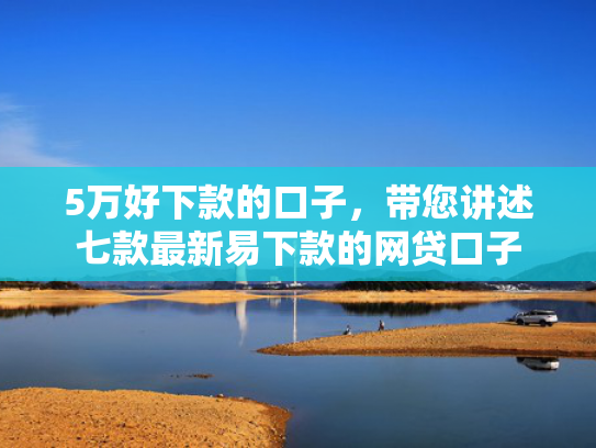 5万好下款的口子，带您讲述七款最新易下款的网贷口子