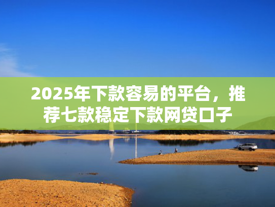 2025年下款容易的平台，推荐七款稳定下款网贷口子  第1张