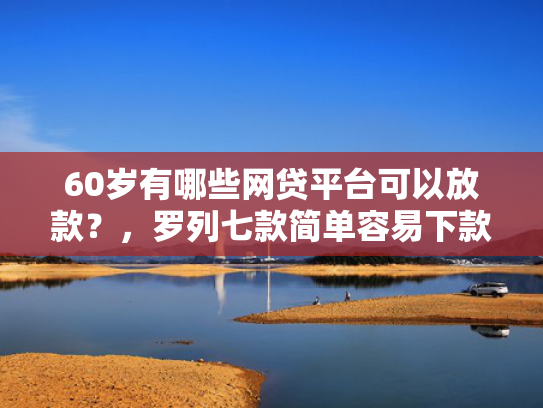 60岁有哪些网贷平台可以放款？，罗列七款简单容易下款的网贷口子
